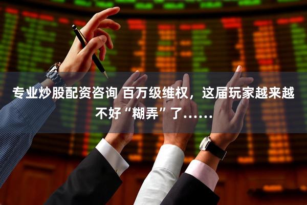 专业炒股配资咨询 百万级维权，这届玩家越来越不好“糊弄”了……