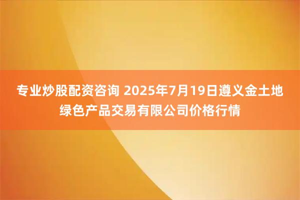 专业炒股配资咨询 2025年7月19日遵义金土地绿色产品交易有限公司价格行情