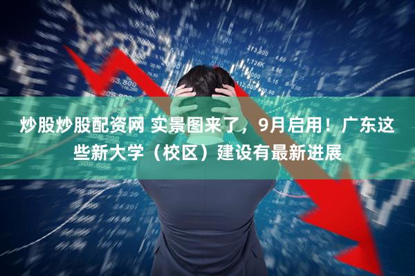 炒股炒股配资网 实景图来了，9月启用！广东这些新大学（校区）建设有最新进展