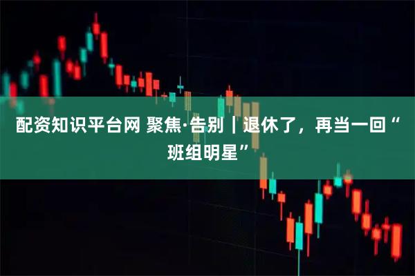 配资知识平台网 聚焦·告别｜退休了，再当一回“班组明星”