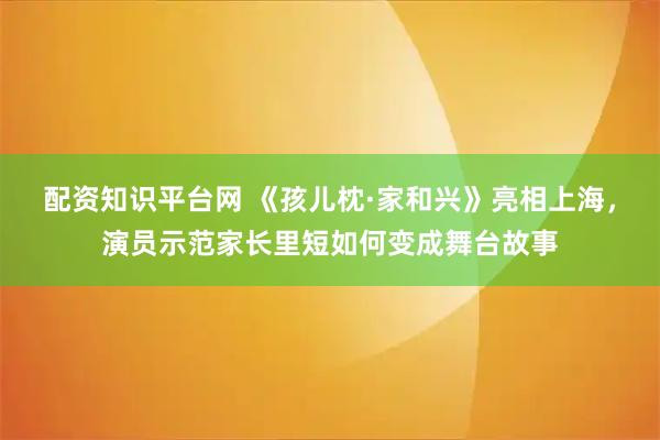 配资知识平台网 《孩儿枕·家和兴》亮相上海，演员示范家长里短如何变成舞台故事