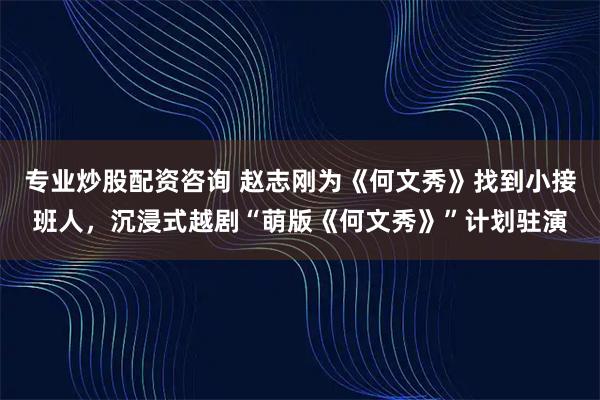 专业炒股配资咨询 赵志刚为《何文秀》找到小接班人，沉浸式越剧“萌版《何文秀》”计划驻演