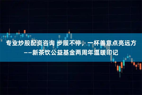 专业炒股配资咨询 步履不停，一杯善意点亮远方——新茶饮公益基金两周年温暖印记