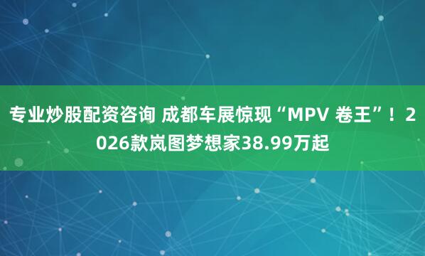 专业炒股配资咨询 成都车展惊现“MPV 卷王”！2026款岚图梦想家38.99万起