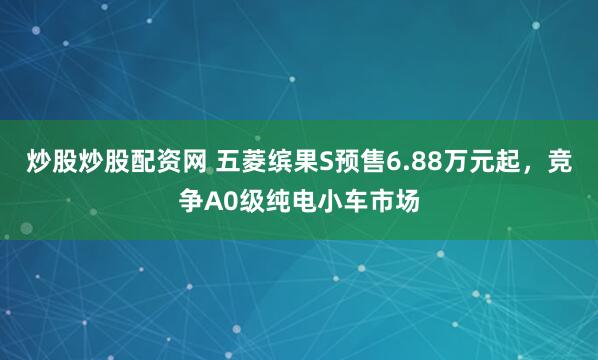炒股炒股配资网 五菱缤果S预售6.88万元起，竞争A0级纯电小车市场