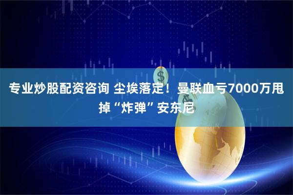 专业炒股配资咨询 尘埃落定！曼联血亏7000万甩掉“炸弹”安东尼