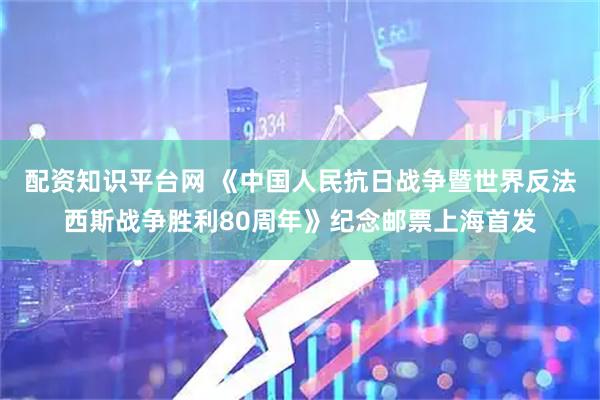 配资知识平台网 《中国人民抗日战争暨世界反法西斯战争胜利80周年》纪念邮票上海首发