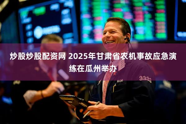 炒股炒股配资网 2025年甘肃省农机事故应急演练在瓜州举办