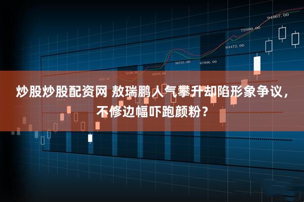 炒股炒股配资网 敖瑞鹏人气攀升却陷形象争议，不修边幅吓跑颜粉？