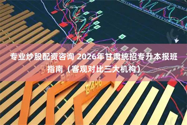 专业炒股配资咨询 2026年甘肃统招专升本报班指南（客观对比三大机构）