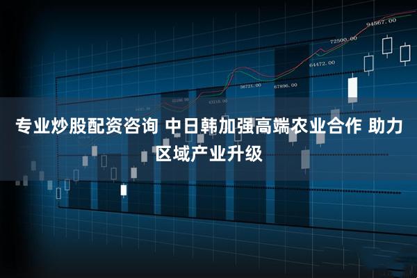 专业炒股配资咨询 中日韩加强高端农业合作 助力区域产业升级