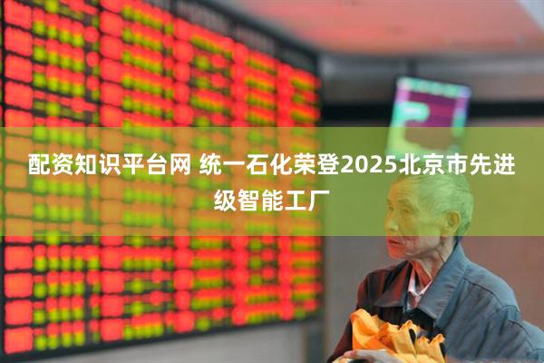 配资知识平台网 统一石化荣登2025北京市先进级智能工厂