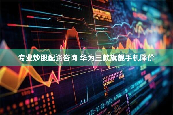 专业炒股配资咨询 华为三款旗舰手机降价
