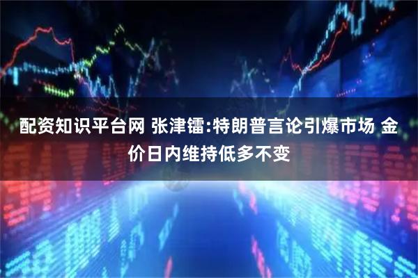 配资知识平台网 张津镭:特朗普言论引爆市场 金价日内维持低多不变