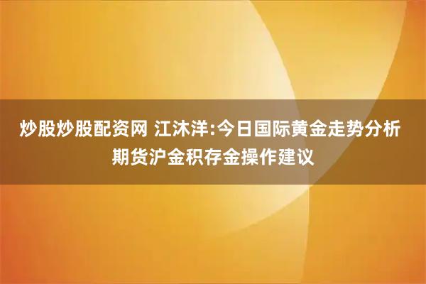 炒股炒股配资网 江沐洋:今日国际黄金走势分析 期货沪金积存金操作建议