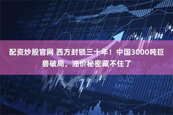 配资炒股官网 西方封锁三十年！中国3000吨巨兽破局，油价秘密藏不住了