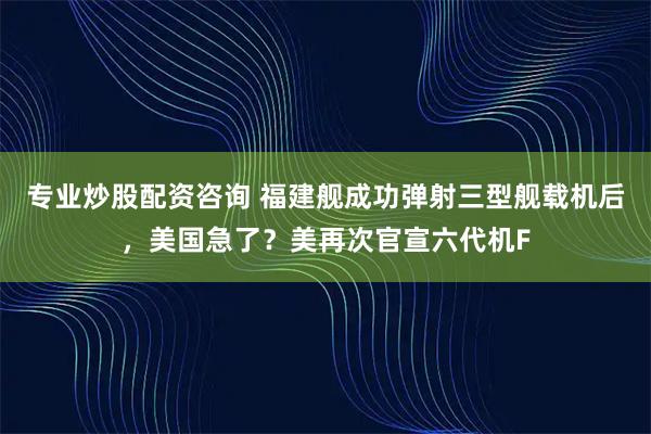 专业炒股配资咨询 福建舰成功弹射三型舰载机后，美国急了？美再次官宣六代机F