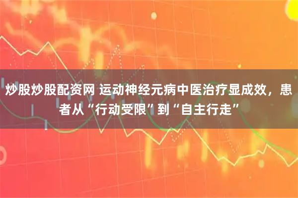 炒股炒股配资网 运动神经元病中医治疗显成效，患者从“行动受限”到“自主行走”