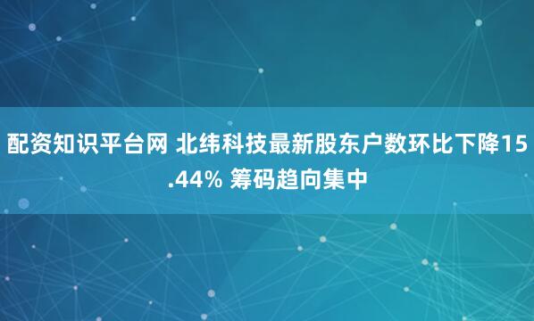 配资知识平台网 北纬科技最新股东户数环比下降15.44% 筹码趋向集中