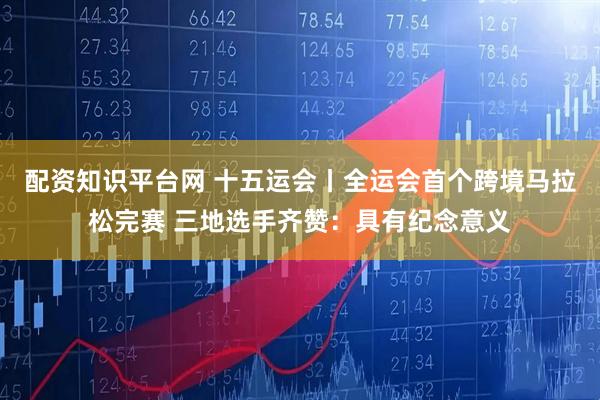 配资知识平台网 十五运会丨全运会首个跨境马拉松完赛 三地选手齐赞：具有纪念意义