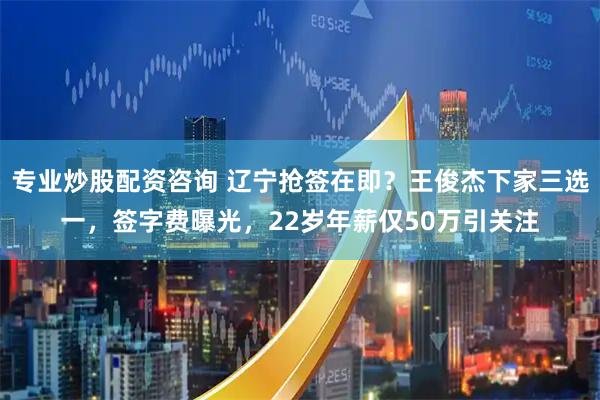 专业炒股配资咨询 辽宁抢签在即？王俊杰下家三选一，签字费曝光，22岁年薪仅50万引关注