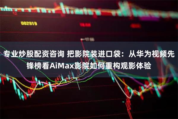 专业炒股配资咨询 把影院装进口袋：从华为视频先锋榜看AiMax影院如何重构观影体验