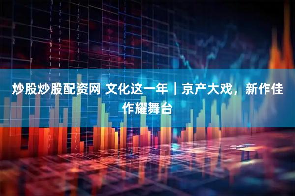炒股炒股配资网 文化这一年｜京产大戏，新作佳作耀舞台