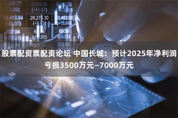 股票配资票配资论坛 中国长城：预计2025年净利润亏损3500万元—7000万元