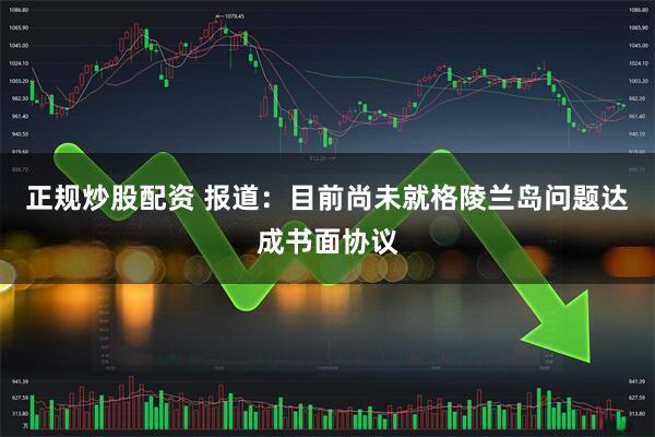 正规炒股配资 报道：目前尚未就格陵兰岛问题达成书面协议