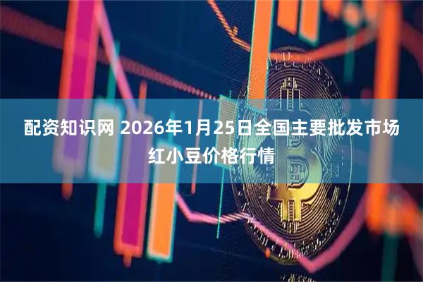 配资知识网 2026年1月25日全国主要批发市场红小豆价格行情
