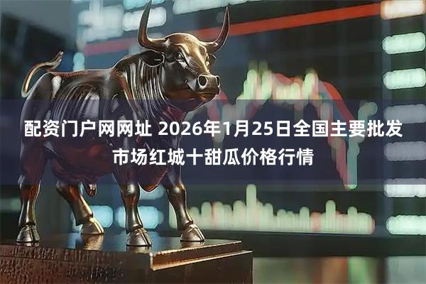配资门户网网址 2026年1月25日全国主要批发市场红城十甜瓜价格行情