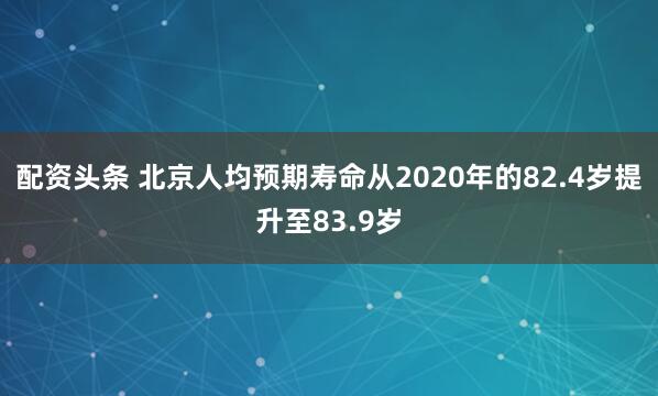 配资头条 北京人均预期寿命从2020年的82.4岁提升至83.9岁