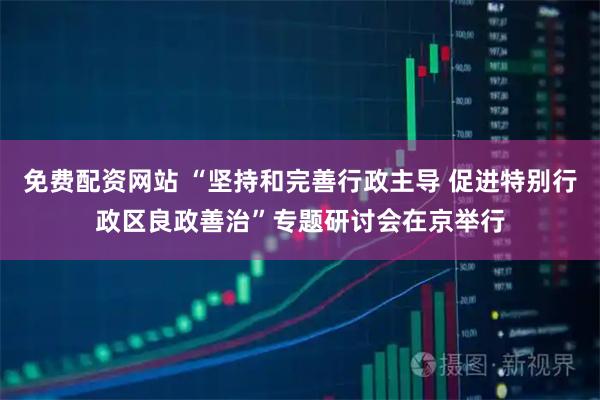 免费配资网站 “坚持和完善行政主导 促进特别行政区良政善治”专题研讨会在京举行