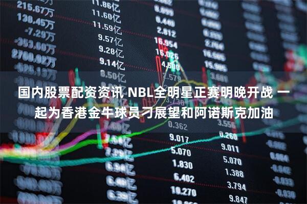 国内股票配资资讯 NBL全明星正赛明晚开战 一起为香港金牛球员刁展望和阿诺斯克加油