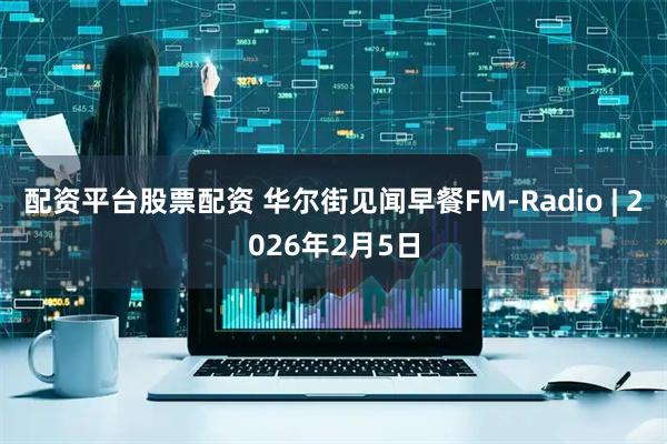 配资平台股票配资 华尔街见闻早餐FM-Radio | 2026年2月5日
