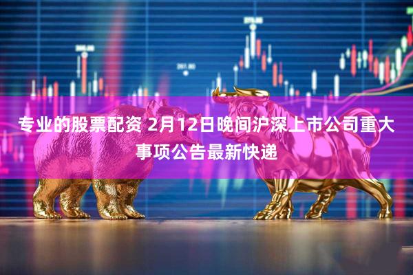 专业的股票配资 2月12日晚间沪深上市公司重大事项公告最新快递