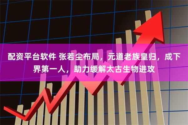 配资平台软件 张若尘布局，元道老族皇归，成下界第一人，助力缓解太古生物进攻