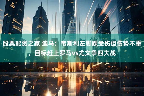股票配资之家 迪马：韦斯利左脚踝受伤但伤势不重，目标赶上罗马vs尤文争四大战