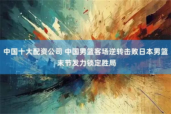 中国十大配资公司 中国男篮客场逆转击败日本男篮 末节发力锁定胜局