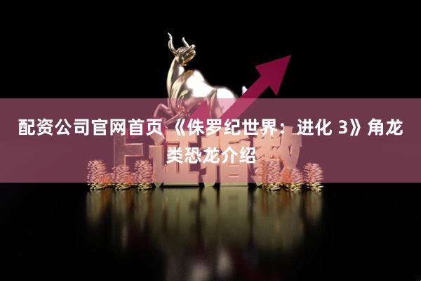 配资公司官网首页 《侏罗纪世界：进化 3》角龙类恐龙介绍