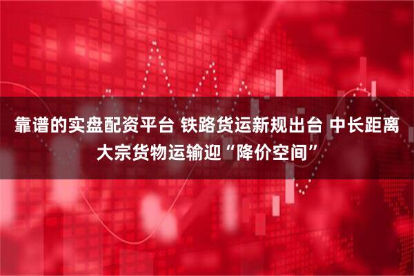 靠谱的实盘配资平台 铁路货运新规出台 中长距离大宗货物运输迎“降价空间”