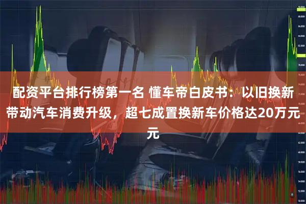 配资平台排行榜第一名 懂车帝白皮书：以旧换新带动汽车消费升级，超七成置换新车价格达20万元