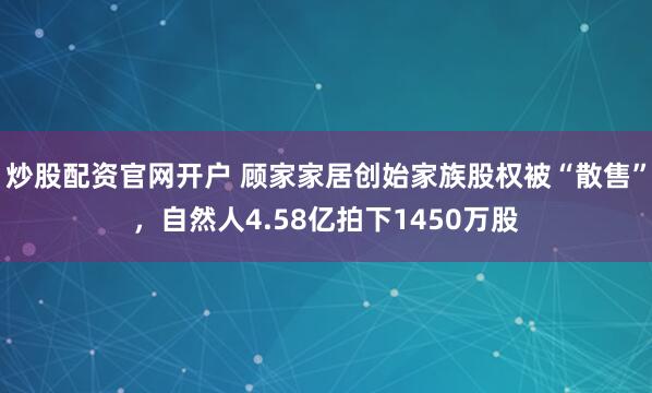 炒股配资官网开户 顾家家居创始家族股权被“散售”，自然人4.58亿拍下1450万股