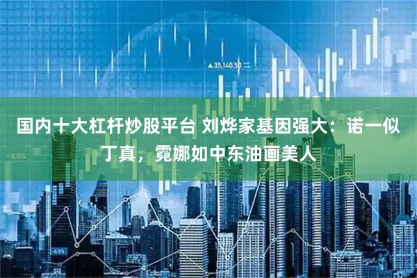 国内十大杠杆炒股平台 刘烨家基因强大：诺一似丁真，霓娜如中东油画美人