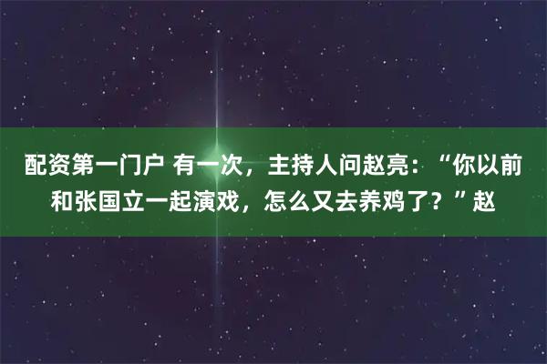 配资第一门户 有一次，主持人问赵亮：“你以前和张国立一起演戏，怎么又去养鸡了？”赵