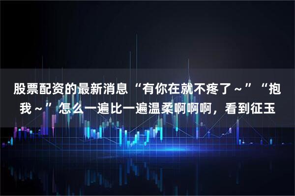 股票配资的最新消息 “有你在就不疼了～” “抱我～” 怎么一遍比一遍温柔啊啊啊，看到征玉