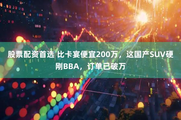 股票配资首选 比卡宴便宜200万，这国产SUV硬刚BBA，订单已破万