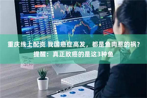 重庆线上配资 我国癌症高发,都是鱼肉惹的祸?提醒:真正致癌的是这3种鱼