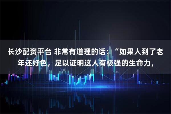 长沙配资平台 非常有道理的话：“如果人到了老年还好色，足以证明这人有极强的生命力，