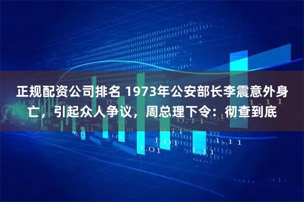 正规配资公司排名 1973年公安部长李震意外身亡，引起众人争议，周总理下令：彻查到底